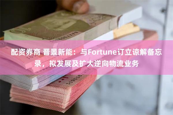 配资券商 晋景新能：与Fortune订立谅解备忘录，拟发展及扩大逆向物流业务