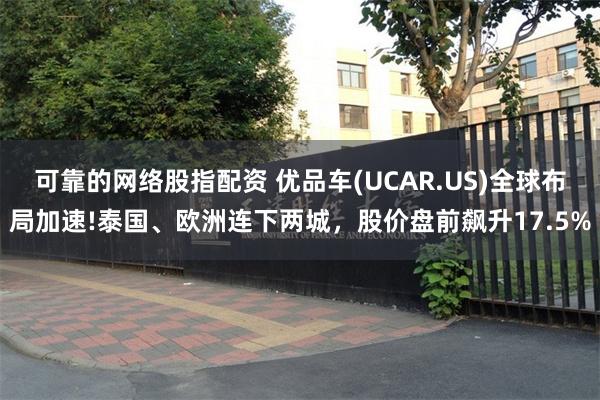 可靠的网络股指配资 优品车(UCAR.US)全球布局加速!泰国、欧洲连下两城，股价盘前飙升17.5%