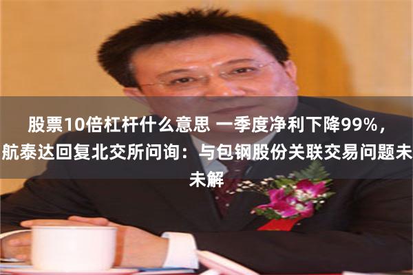 股票10倍杠杆什么意思 一季度净利下降99%，中航泰达回复北交所问询：与包钢股份关联交易问题未解