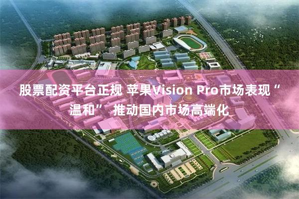 股票配资平台正规 苹果Vision Pro市场表现“温和”  推动国内市场高端化