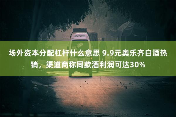 场外资本分配杠杆什么意思 9.9元奥乐齐白酒热销，渠道商称同款酒利润可达30%