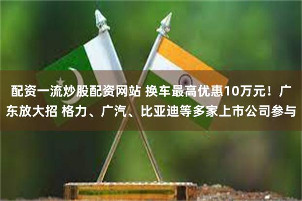 配资一流炒股配资网站 换车最高优惠10万元！广东放大招 格力、广汽、比亚迪等多家上市公司参与