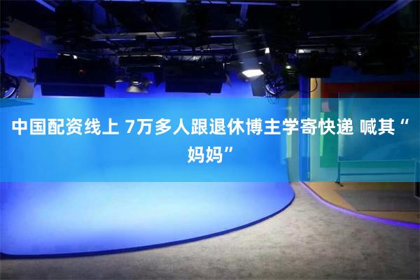 中国配资线上 7万多人跟退休博主学寄快递 喊其“妈妈”