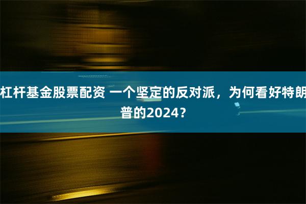 杠杆基金股票配资 一个坚定的反对派，为何看好特朗普的2024？