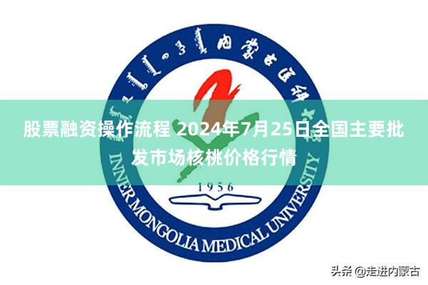 股票融资操作流程 2024年7月25日全国主要批发市场核桃价格行情