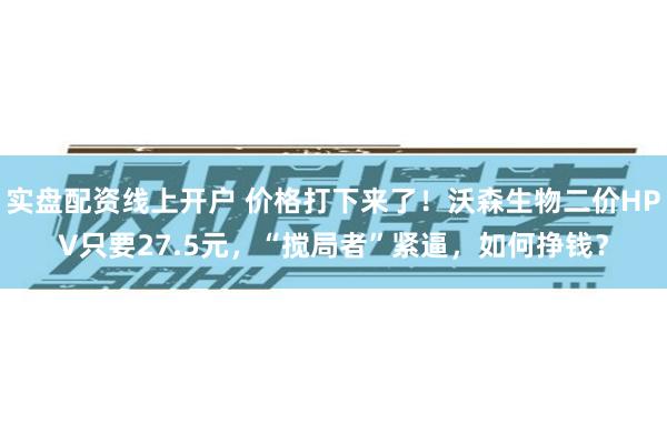 实盘配资线上开户 价格打下来了！沃森生物二价HPV只要27.5元，“搅局者”紧逼，如何挣钱？