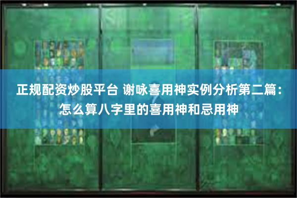 正规配资炒股平台 谢咏喜用神实例分析第二篇：怎么算八字里的喜用神和忌用神