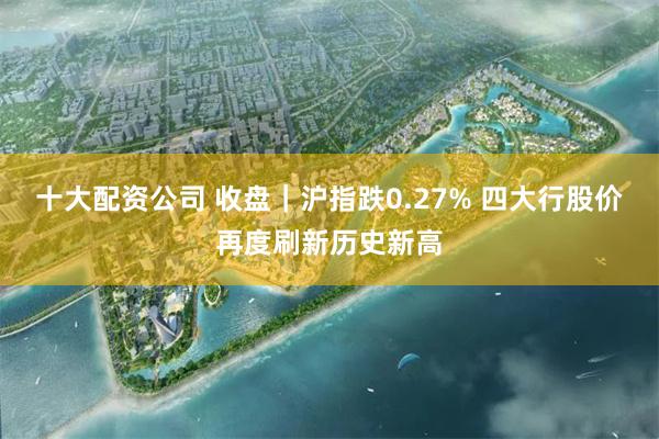 十大配资公司 收盘｜沪指跌0.27% 四大行股价再度刷新历史新高