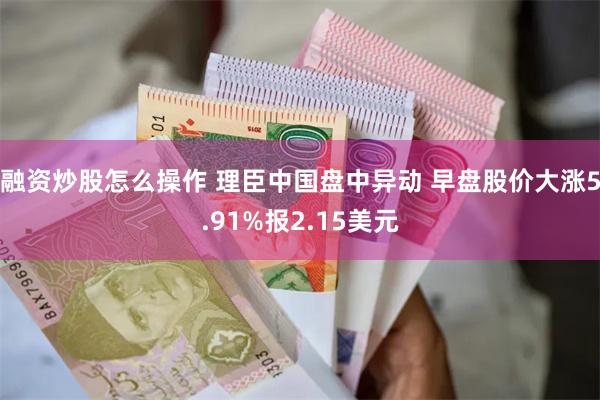 融资炒股怎么操作 理臣中国盘中异动 早盘股价大涨5.91%报2.15美元