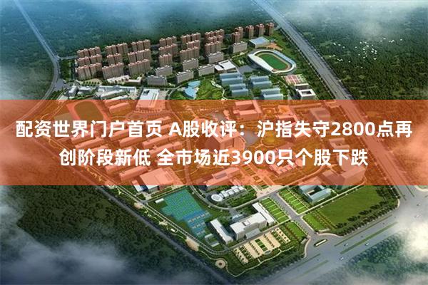 配资世界门户首页 A股收评：沪指失守2800点再创阶段新低 全市场近3900只个股下跌