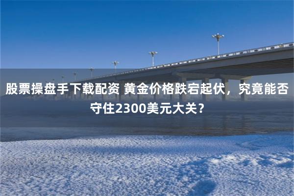 股票操盘手下载配资 黄金价格跌宕起伏，究竟能否守住2300美元大关？