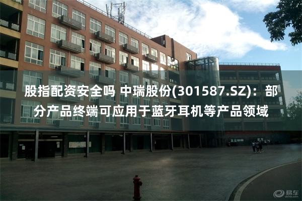 股指配资安全吗 中瑞股份(301587.SZ)：部分产品终端可应用于蓝牙耳机等产品领域