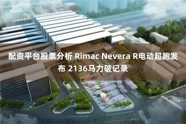 配资平台股票分析 Rimac Nevera R电动超跑发布 2136马力破记录