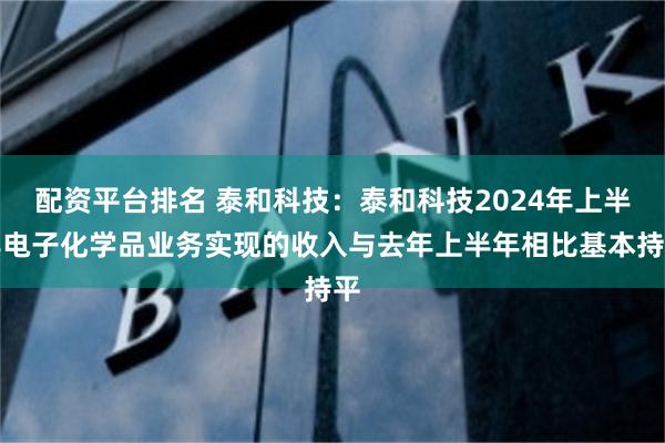 配资平台排名 泰和科技：泰和科技2024年上半年电子化学品业务实现的收入与去年上半年相比基本持平