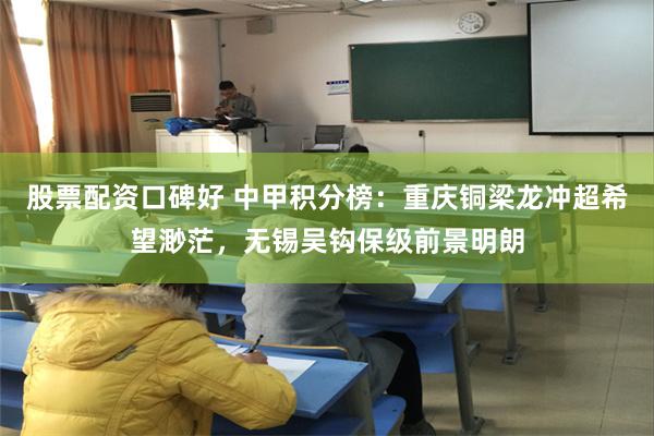 股票配资口碑好 中甲积分榜：重庆铜梁龙冲超希望渺茫，无锡吴钩保级前景明朗