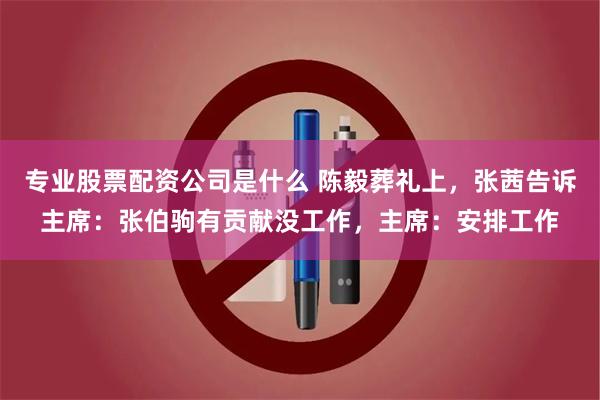 专业股票配资公司是什么 陈毅葬礼上，张茜告诉主席：张伯驹有贡献没工作，主席：安排工作