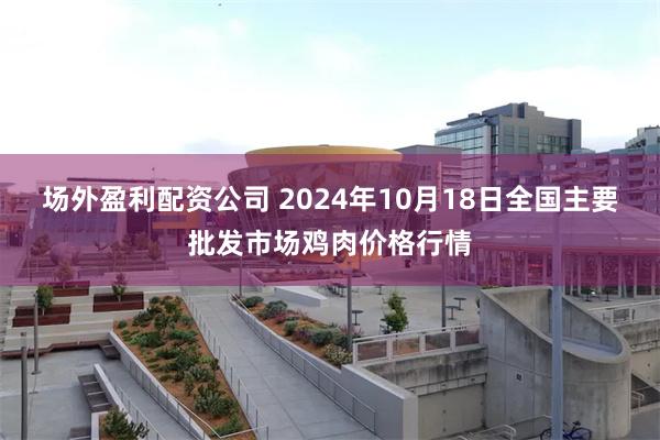 场外盈利配资公司 2024年10月18日全国主要批发市场鸡肉价格行情