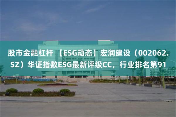 股市金融杠杆 【ESG动态】宏润建设（002062.SZ）华证指数ESG最新评级CC，行业排名第91