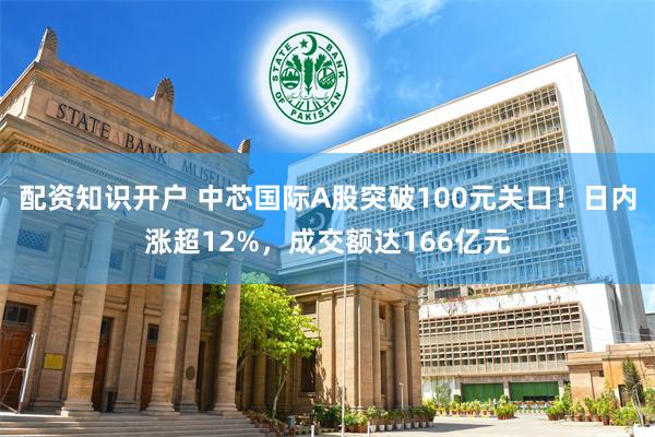 配资知识开户 中芯国际A股突破100元关口！日内涨超12%，成交额达166亿元