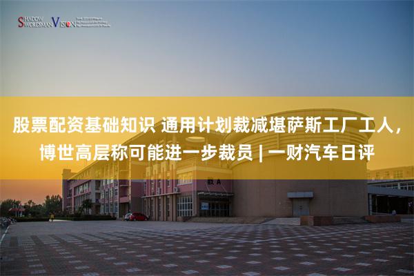 股票配资基础知识 通用计划裁减堪萨斯工厂工人，博世高层称可能进一步裁员 | 一财汽车日评