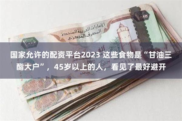 国家允许的配资平台2023 这些食物是“甘油三酯大户”，45岁以上的人，看见了最好避开