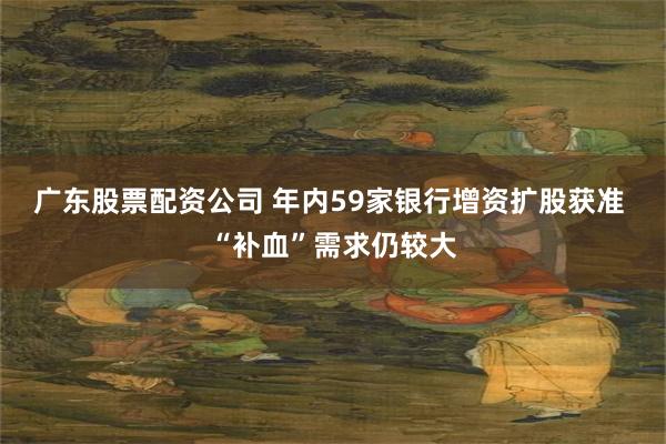 广东股票配资公司 年内59家银行增资扩股获准 “补血”需求仍较大