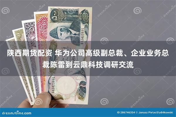 陕西期货配资 华为公司高级副总裁、企业业务总裁陈雷到云鼎科技调研交流