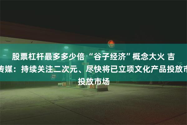 股票杠杆最多多少倍 “谷子经济”概念大火 吉视传媒：持续关注二次元、尽快将已立项文化产品投放市场