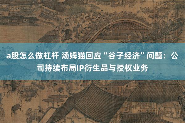 a股怎么做杠杆 汤姆猫回应“谷子经济”问题：公司持续布局IP衍生品与授权业务