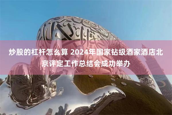 炒股的杠杆怎么算 2024年国家钻级酒家酒店北京评定工作总结会成功举办