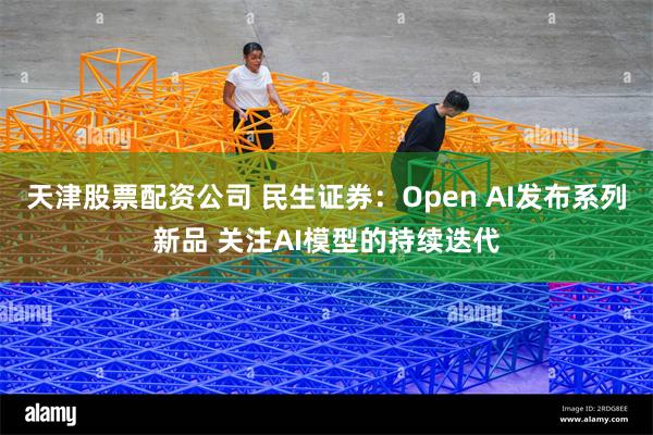 天津股票配资公司 民生证券：Open AI发布系列新品 关注AI模型的持续迭代