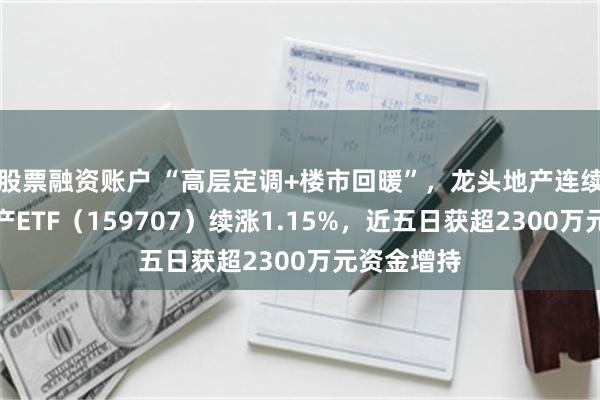 股票融资账户 “高层定调+楼市回暖”，龙头地产连续活跃！地产ETF（159707）续涨1.15%，近五日获超2300万元资金增持