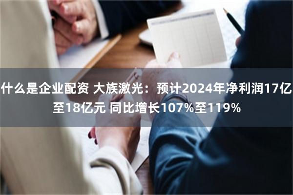 什么是企业配资 大族激光：预计2024年净利润17亿至18亿元 同比增长107%至119%