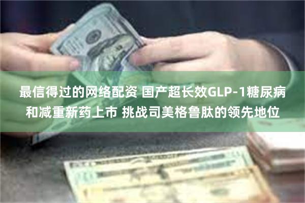 最信得过的网络配资 国产超长效GLP-1糖尿病和减重新药上市 挑战司美格鲁肽的领先地位