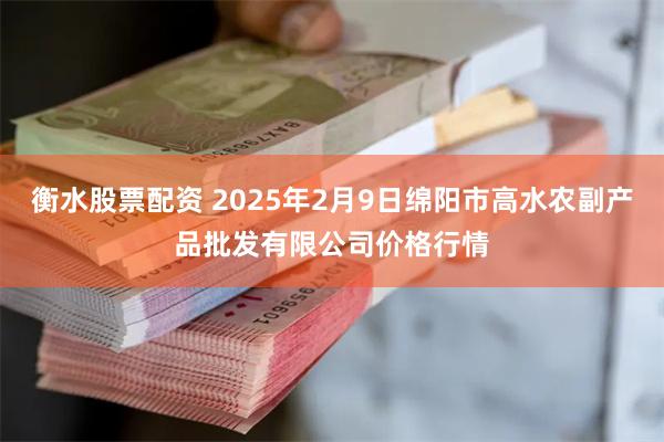 衡水股票配资 2025年2月9日绵阳市高水农副产品批发有限公司价格行情