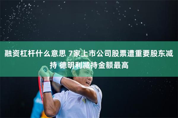 融资杠杆什么意思 7家上市公司股票遭重要股东减持 德明利减持金额最高